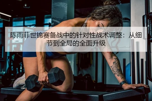 陈雨菲世锦赛备战中的针对性战术调整：从细节到全局的全面升级